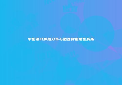 中国茶叶种植分布与适宜种植地区解析