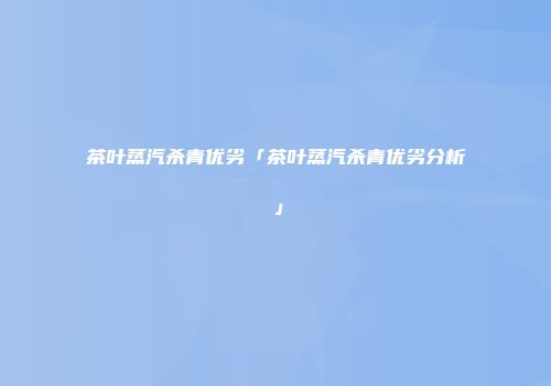 茶叶蒸汽杀青优劣「茶叶蒸汽杀青优劣分析」