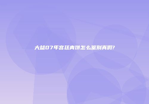 大益07年宫廷青饼怎么鉴别真假?