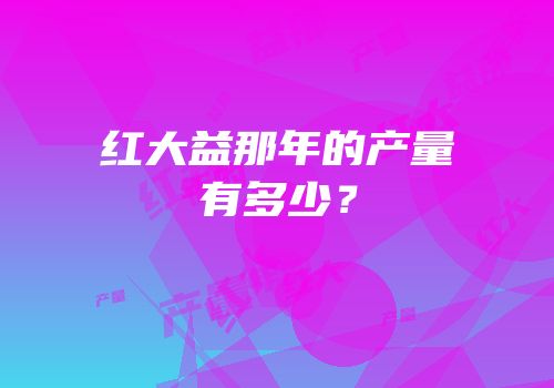 红大益那年的产量有多少？