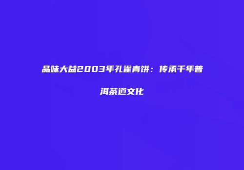 品味大益2003年孔雀青饼：传承千年普洱茶道文化