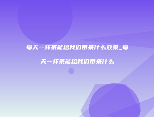 每天一杯茶能给我们带来什么效果_每天一杯茶能给我们带来什么