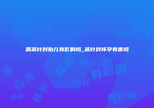 喝茶叶对胎儿有影响吗_茶叶对怀孕有害吗