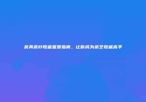 茶具茶叶收藏鉴赏指南，让你成为茶艺收藏高手