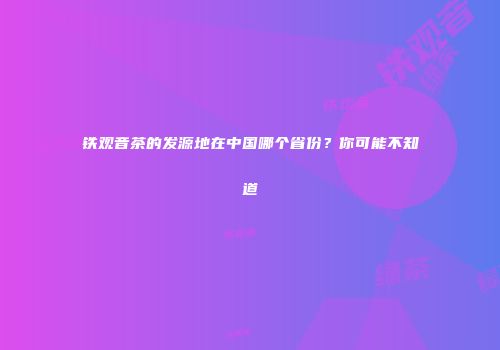 铁观音茶的发源地在中国哪个省份？你可能不知道