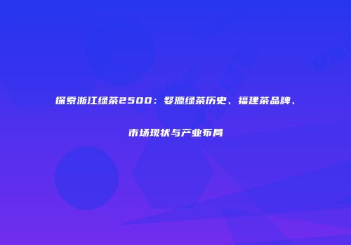 探索浙江绿茶2500：婺源绿茶历史、福建茶品牌、市场现状与产业布局