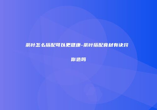 茶叶怎么搭配可以更健康-茶叶搭配食材有诀窍 你造吗