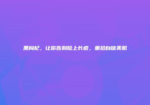 黑枸杞，让你告别脸上长痘，重拾自信美肌