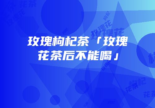 玫瑰枸杞茶「玫瑰花茶后不能喝」
