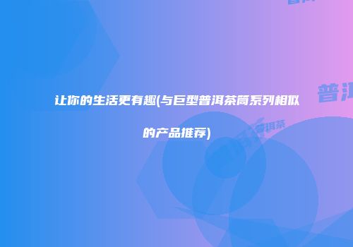 让你的生活更有趣(与巨型普洱茶筒系列相似的产品推荐)