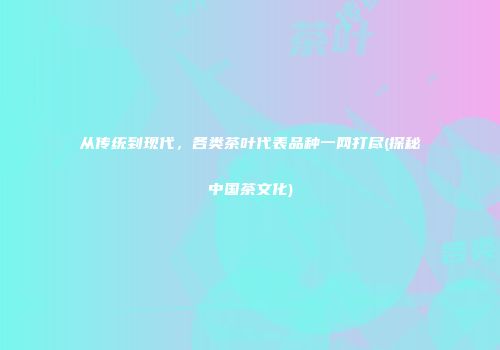 从传统到现代，各类茶叶代表品种一网打尽(探秘中国茶文化)