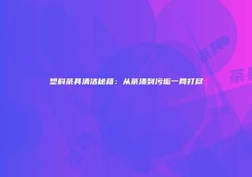 塑料茶具清洁秘籍：从茶渍到污垢一网打尽
