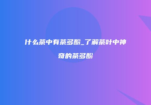 什么茶中有茶多酚_了解茶叶中神奇的茶多酚