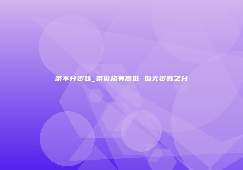 茶不分贵贱_茶价格有高低 但无贵贱之分