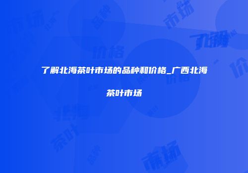 了解北海茶叶市场的品种和价格_广西北海茶叶市场