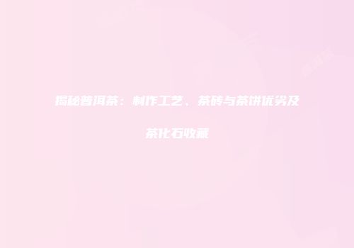 揭秘普洱茶：制作工艺、茶砖与茶饼优劣及茶化石收藏