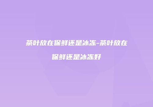 茶叶放在保鲜还是冰冻-茶叶放在保鲜还是冰冻好