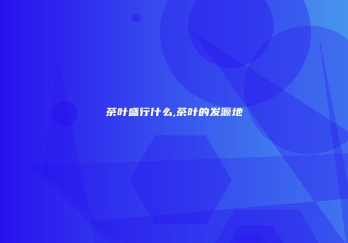 茶叶盛行什么,茶叶的发源地