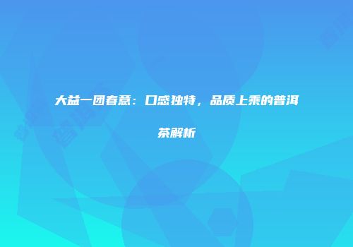 大益一团春意：口感独特，品质上乘的普洱茶解析