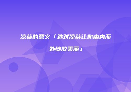 凉茶的意义「选对凉茶让你由内而外绽放美丽」