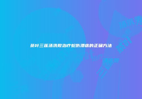 茶叶三莲汤洗敷治疗蛇伤溃疡的正确方法