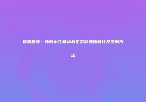 碧潭飘雪：独特水生植物与花茶的韵味对比及泡制方法