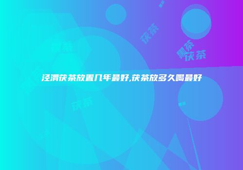 泾渭茯茶放置几年最好,茯茶放多久喝最好