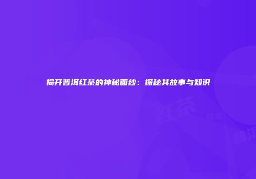 揭开普洱红茶的神秘面纱：探秘其故事与知识