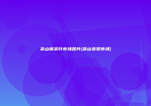 茶山镇茶叶市场图片(茶山农贸市场)