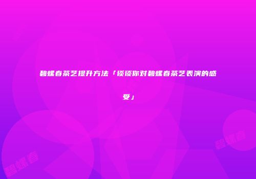 碧螺春茶艺提升方法「谈谈你对碧螺春茶艺表演的感受」