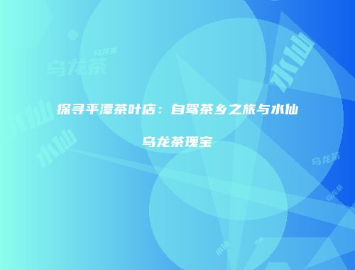 探寻平潭茶叶店：自驾茶乡之旅与水仙乌龙茶瑰宝
