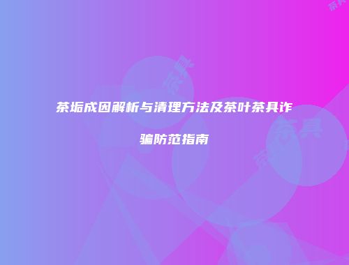茶垢成因解析与清理方法及茶叶茶具诈骗防范指南