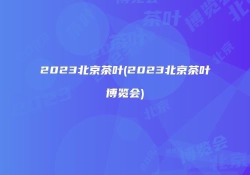 2023北京茶叶(2023北京茶叶博览会)