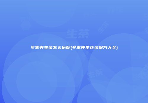 冬季养生茶怎么搭配(冬季养生花茶配方大全)