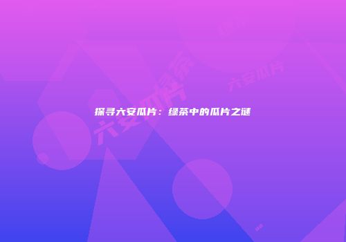 探寻六安瓜片：绿茶中的瓜片之谜