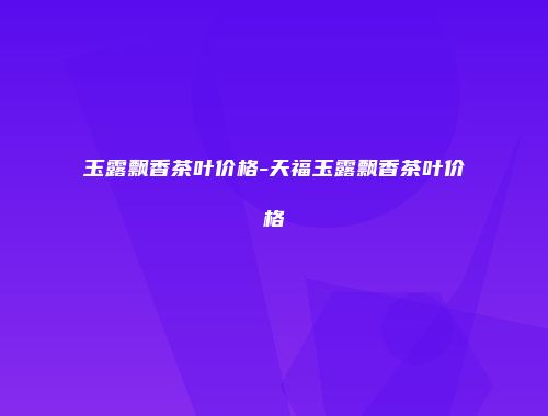 玉露飘香茶叶价格-天福玉露飘香茶叶价格