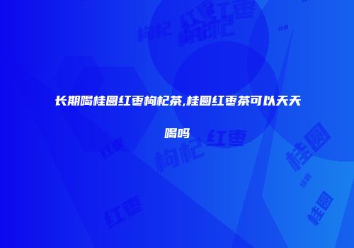 长期喝桂圆红枣枸杞茶,桂圆红枣茶可以天天喝吗