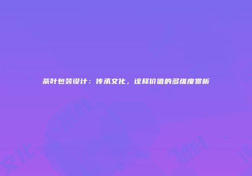 茶叶包装设计：传承文化，诠释价值的多维度赏析