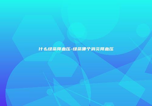 什么绿茶降血压-绿茶哪个消炎降血压