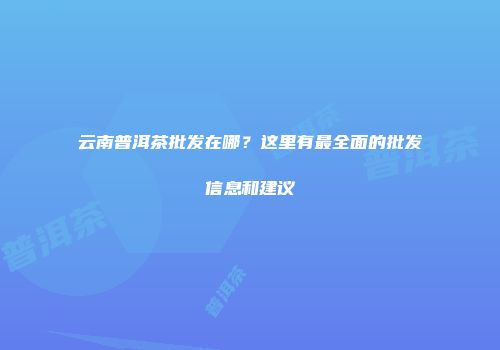 云南普洱茶批发在哪？这里有最全面的批发信息和建议