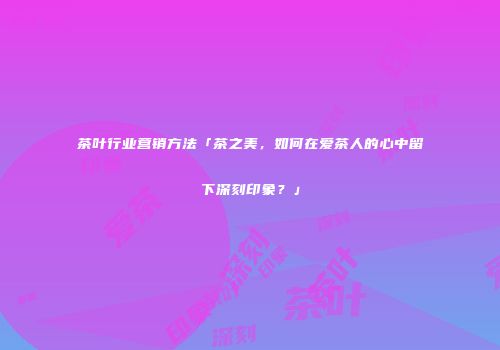 茶叶行业营销方法「茶之美，如何在爱茶人的心中留下深刻印象？」