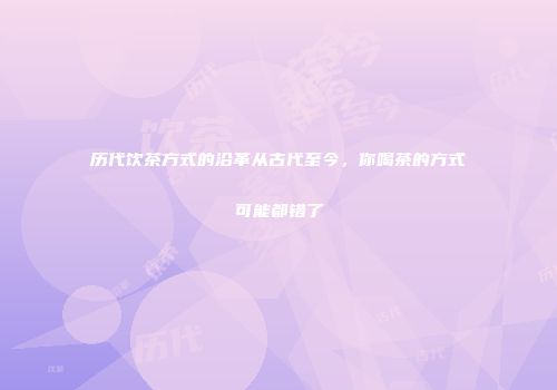历代饮茶方式的沿革从古代至今，你喝茶的方式可能都错了