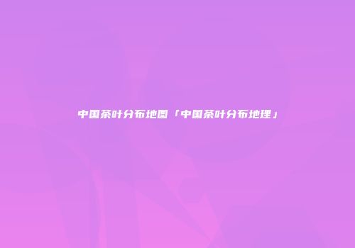 中国茶叶分布地图「中国茶叶分布地理」