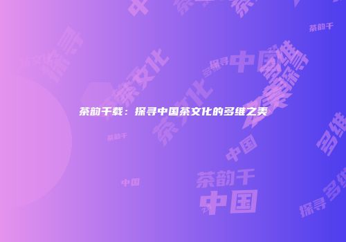 茶韵千载：探寻中国茶文化的多维之美