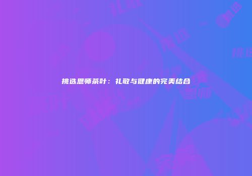 挑选恩师茶叶：礼敬与健康的完美结合