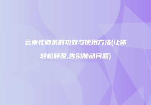 云南忙肺茶的功效与使用方法(让你轻松呼吸,告别肺部问题)