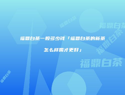 福鼎白茶一般多少钱「福鼎白茶的新茶怎么样喝才更好」
