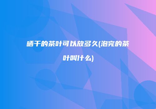 晒干的茶叶可以放多久(泡完的茶叶叫什么)
