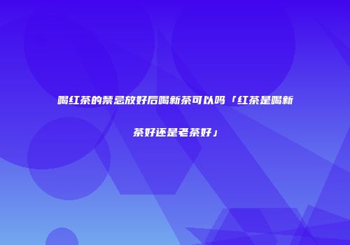 喝红茶的禁忌放好后喝新茶可以吗「红茶是喝新茶好还是老茶好」