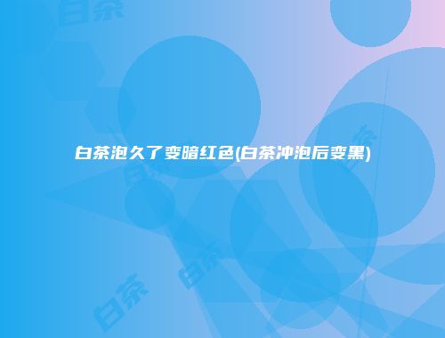 白茶泡久了变暗红色(白茶冲泡后变黑)